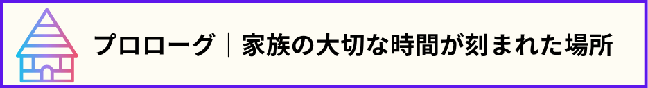 「プロローグ｜家族の大切な時間が刻まれた場所」の文と家のマークの画像