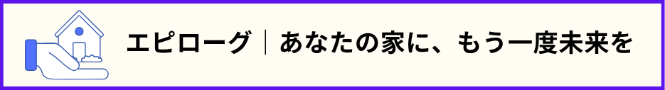 「エピローグ｜あなたの家に、もう一度未来を」の文と手のひらに載った家の画像